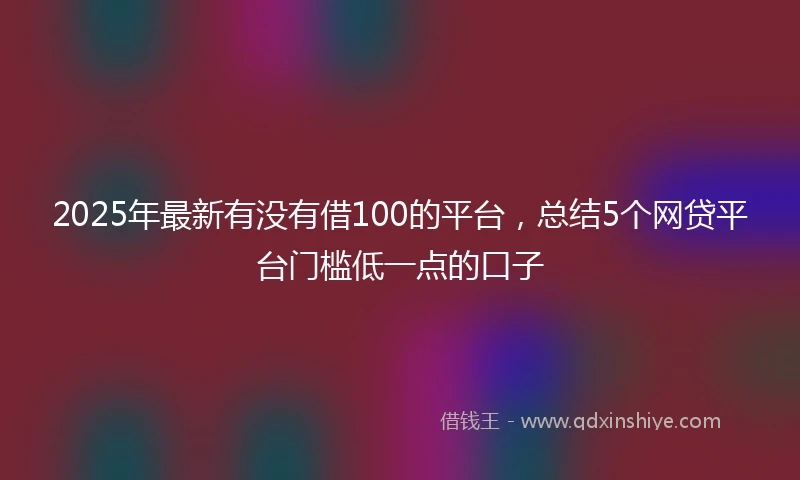 2025年最新有没有借100的平台，总结5个网贷平台门槛低一点的口子