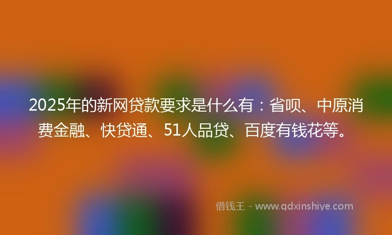 2025年的新网贷款要求是什么有：省呗、中原消费金融、快贷通、51人品贷、百度有钱花等。