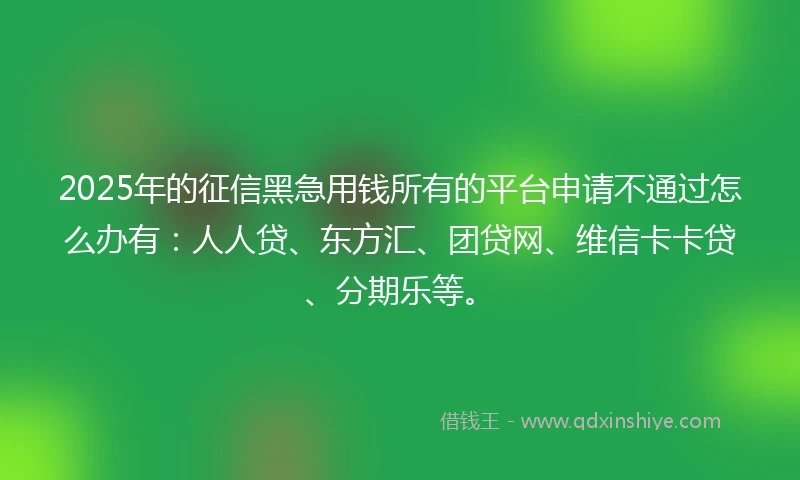 2025年的征信黑急用钱所有的平台申请不通过怎么办有：人人贷、东方汇、团贷网、维信卡卡贷、分期乐等。