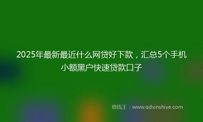 2025年最新最近什么网贷好下款，汇总5个手机小额黑户快速贷款口子