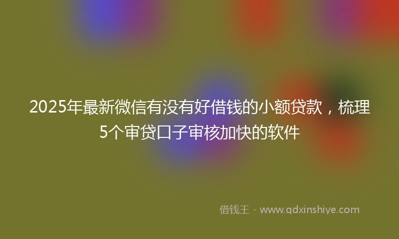 2025年最新微信有没有好借钱的小额贷款，梳理5个审贷口子审核加快的软件