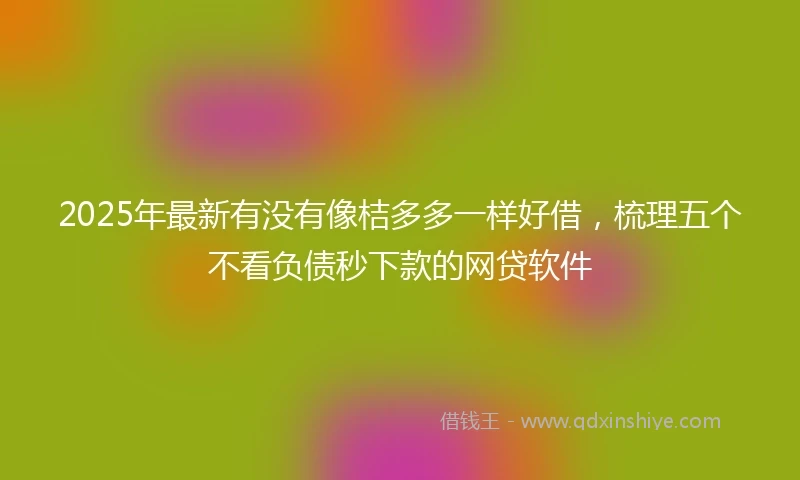 2025年最新有没有像桔多多一样好借，梳理五个不看负债秒下款的网贷软件
