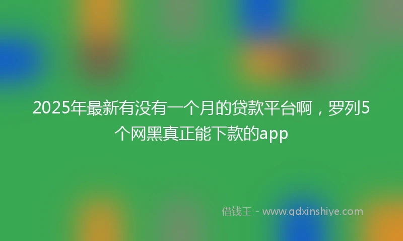 2025年最新有没有一个月的贷款平台啊，罗列5个网黑真正能下款的app