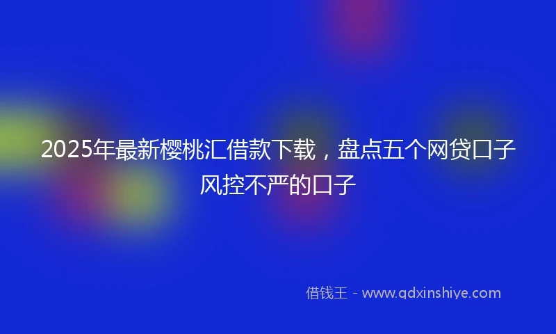 2025年最新樱桃汇借款下载，盘点五个网贷口子风控不严的口子