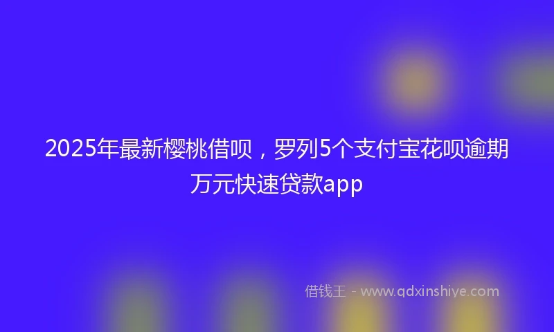 2025年最新樱桃借呗，罗列5个支付宝花呗逾期万元快速贷款app