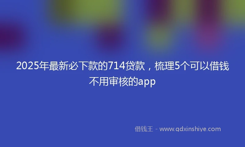 2025年最新必下款的714贷款，梳理5个可以借钱不用审核的app