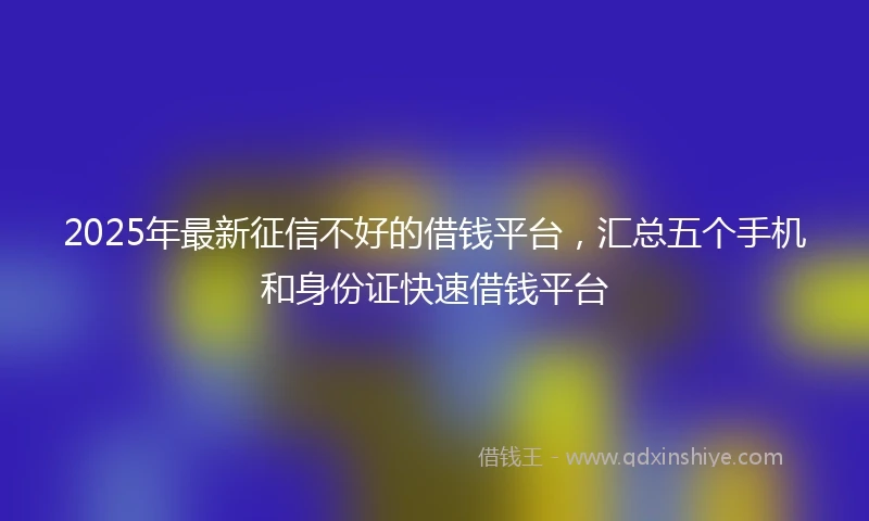 2025年最新征信不好的借钱平台，汇总五个手机和身份证快速借钱平台