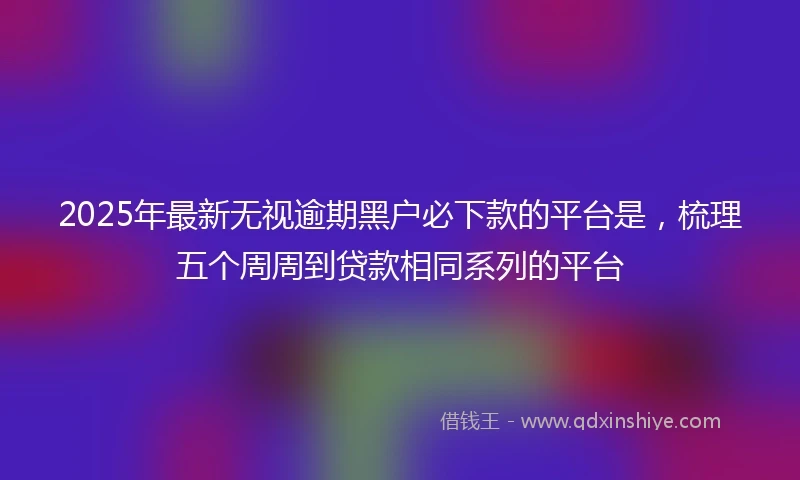 2025年最新无视逾期黑户必下款的平台是，梳理五个周周到贷款相同系列的平台