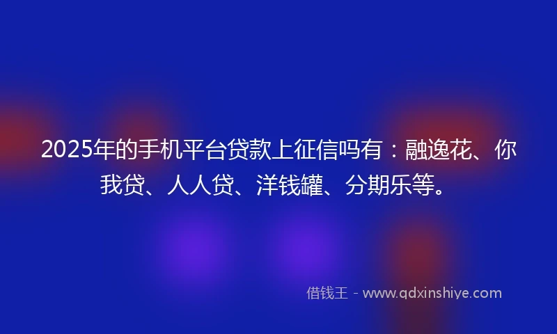 2025年的手机平台贷款上征信吗有：融逸花、你我贷、人人贷、洋钱罐、分期乐等。