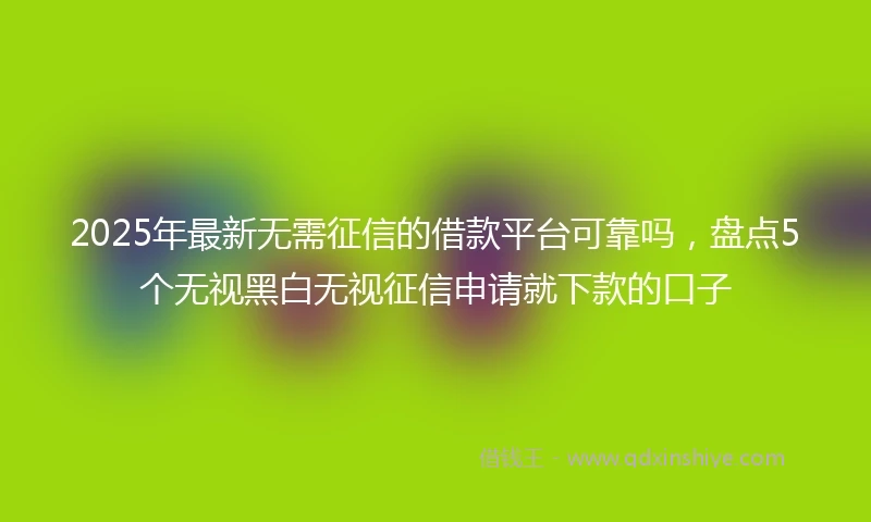 2025年最新无需征信的借款平台可靠吗，盘点5个无视黑白无视征信申请就下款的口子