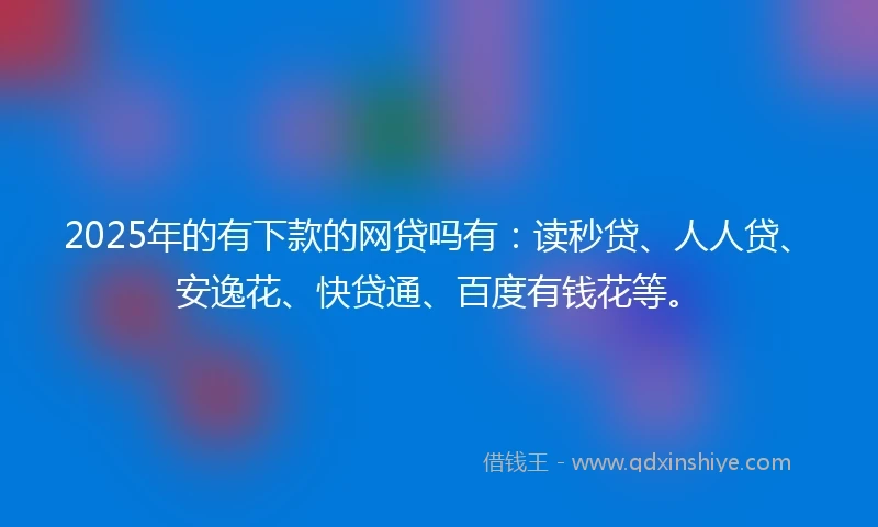 2025年的有下款的网贷吗有：读秒贷、人人贷、安逸花、快贷通、百度有钱花等。