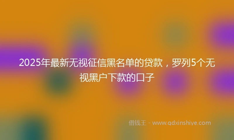 2025年最新无视征信黑名单的贷款，罗列5个无视黑户下款的口子