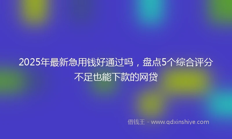 2025年最新急用钱好通过吗，盘点5个综合评分不足也能下款的网贷