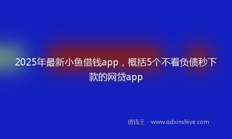 2025年最新小鱼借钱app，概括5个不看负债秒下款的网贷app