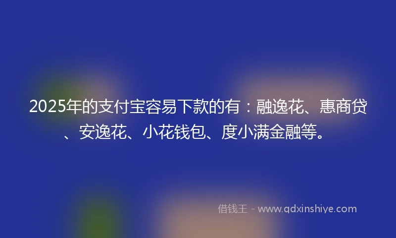 2025年的支付宝容易下款的有：融逸花、惠商贷、安逸花、小花钱包、度小满金融等。