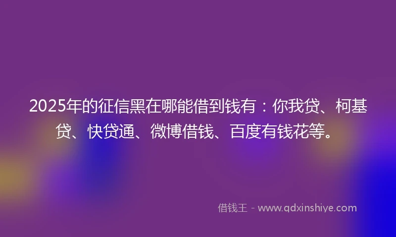 2025年的征信黑在哪能借到钱有：你我贷、柯基贷、快贷通、微博借钱、百度有钱花等。