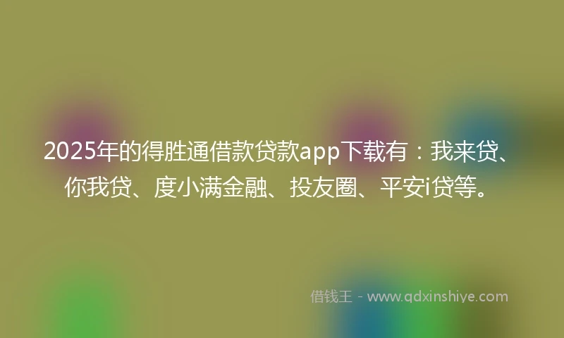 2025年的得胜通借款贷款app下载有：我来贷、你我贷、度小满金融、投友圈、平安i贷等。