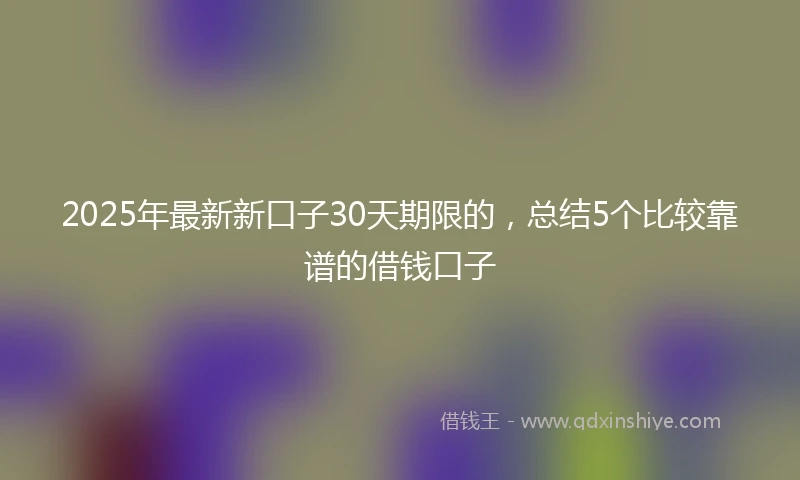 2025年最新新口子30天期限的，总结5个比较靠谱的借钱口子