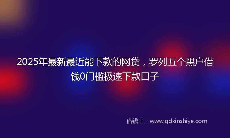 2025年最新最近能下款的网贷，罗列五个黑户借钱0门槛极速下款口子