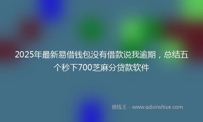 2025年最新易借钱包没有借款说我逾期，总结五个秒下700芝麻分贷款软件