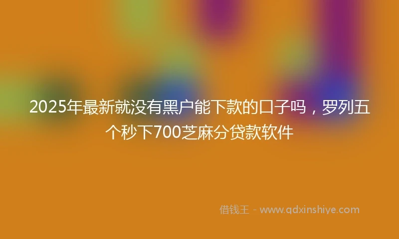 2025年最新就没有黑户能下款的口子吗，罗列五个秒下700芝麻分贷款软件