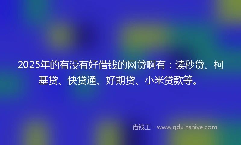 2025年的有没有好借钱的网贷啊有：读秒贷、柯基贷、快贷通、好期贷、小米贷款等。