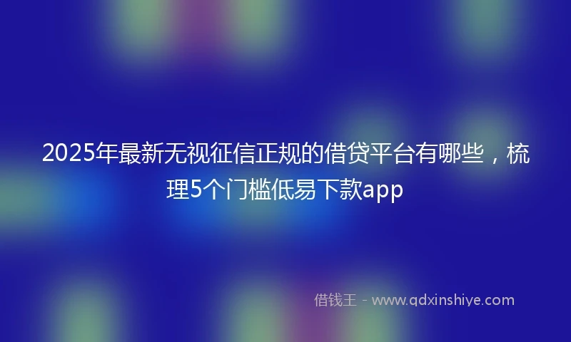 2025年最新无视征信正规的借贷平台有哪些，梳理5个门槛低易下款app