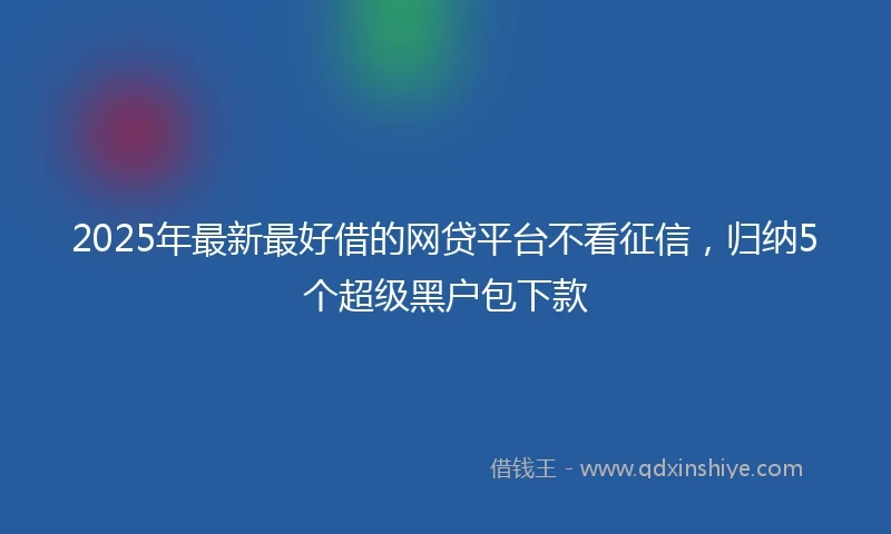 2025年最新最好借的网贷平台不看征信，归纳5个超级黑户包下款