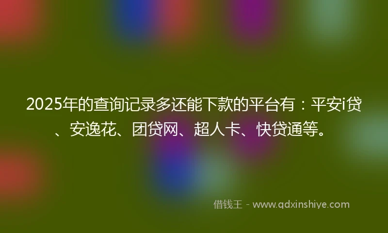 2025年的查询记录多还能下款的平台有：平安i贷、安逸花、团贷网、超人卡、快贷通等。