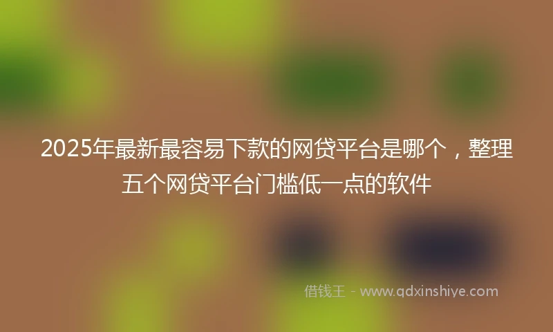 2025年最新最容易下款的网贷平台是哪个，整理五个网贷平台门槛低一点的软件