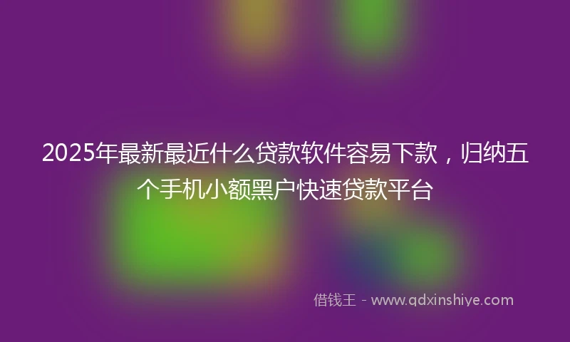 2025年最新最近什么贷款软件容易下款，归纳五个手机小额黑户快速贷款平台