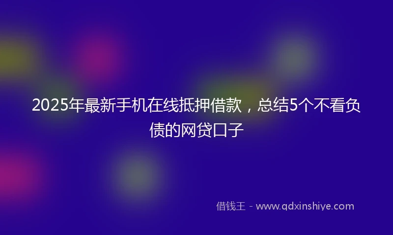 2025年最新手机在线抵押借款，总结5个不看负债的网贷口子
