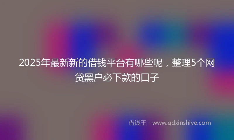 2025年最新新的借钱平台有哪些呢，整理5个网贷黑户必下款的口子