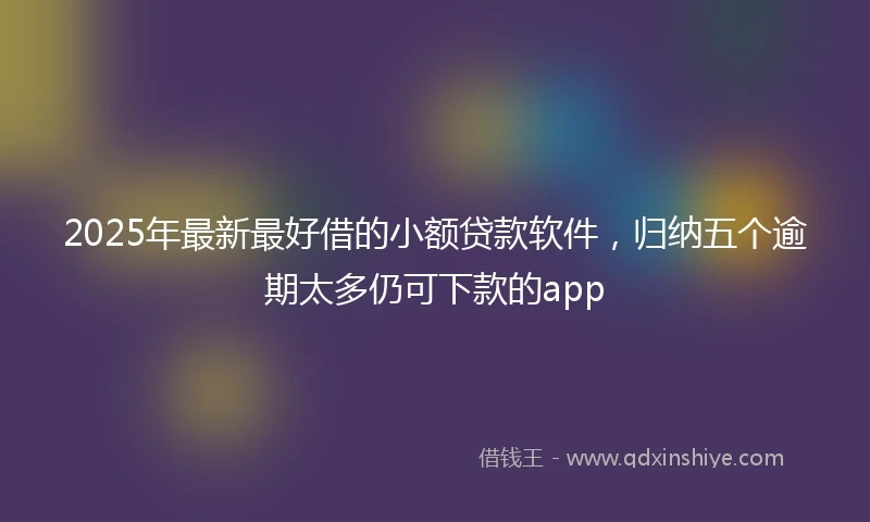 2025年最新最好借的小额贷款软件，归纳五个逾期太多仍可下款的app