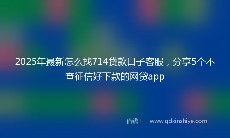 2025年最新怎么找714贷款口子客服，分享5个不查征信好下款的网贷app