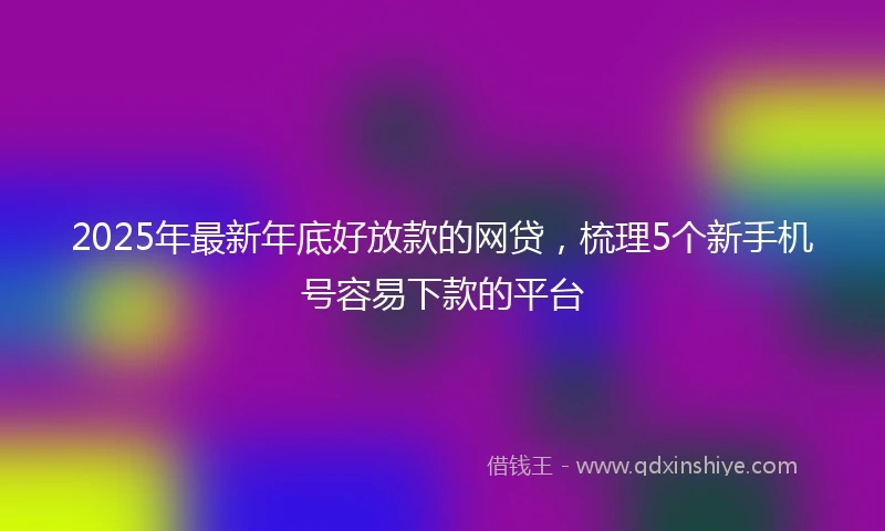 2025年最新年底好放款的网贷，梳理5个新手机号容易下款的平台
