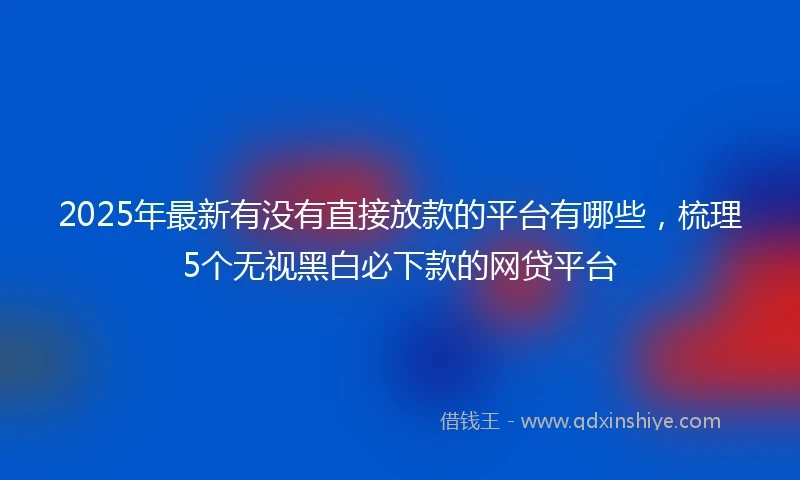 2025年最新有没有直接放款的平台有哪些，梳理5个无视黑白必下款的网贷平台