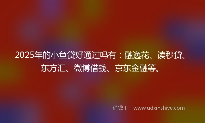 2025年的小鱼贷好通过吗有：融逸花、读秒贷、东方汇、微博借钱、京东金融等。
