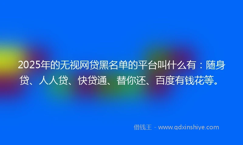 2025年的无视网贷黑名单的平台叫什么有：随身贷、人人贷、快贷通、替你还、百度有钱花等。