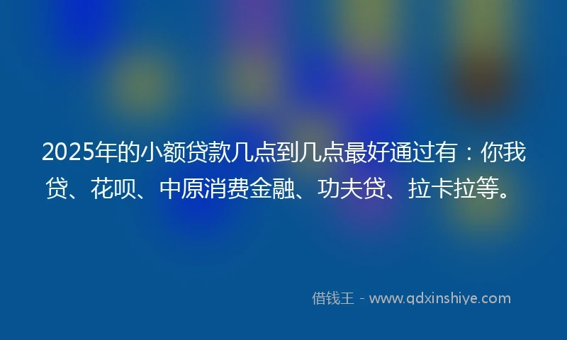 2025年的小额贷款几点到几点最好通过有：你我贷、花呗、中原消费金融、功夫贷、拉卡拉等。