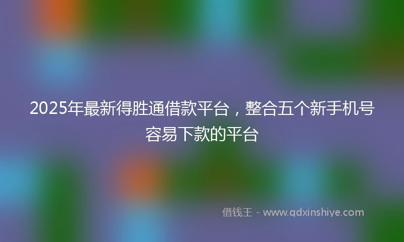 2025年最新得胜通借款平台，整合五个新手机号容易下款的平台