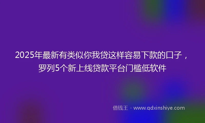 2025年最新有类似你我贷这样容易下款的口子，罗列5个新上线贷款平台门槛低软件