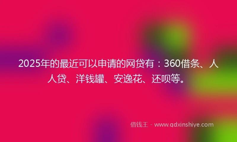 2025年的最近可以申请的网贷有：360借条、人人贷、洋钱罐、安逸花、还呗等。