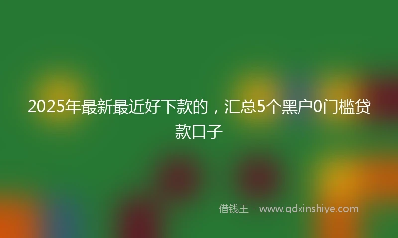 2025年最新最近好下款的，汇总5个黑户0门槛贷款口子