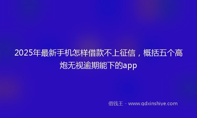 2025年最新手机怎样借款不上征信，概括五个高炮无视逾期能下的app