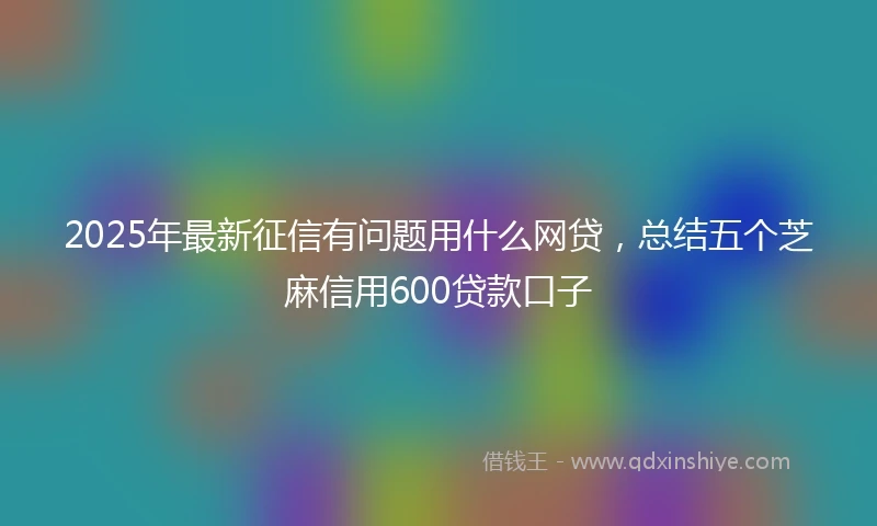 2025年最新征信有问题用什么网贷，总结五个芝麻信用600贷款口子