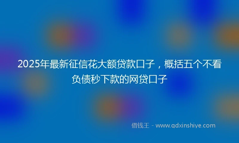 2025年最新征信花大额贷款口子，概括五个不看负债秒下款的网贷口子