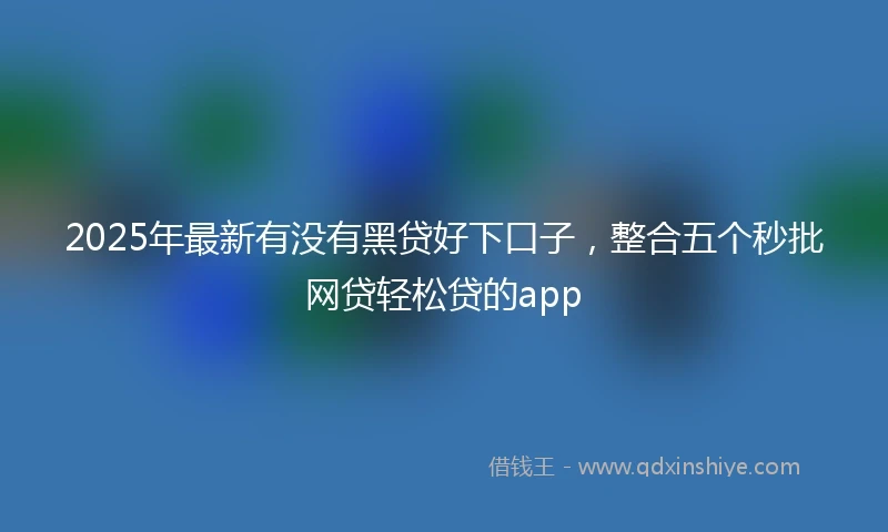 2025年最新有没有黑贷好下口子，整合五个秒批网贷轻松贷的app