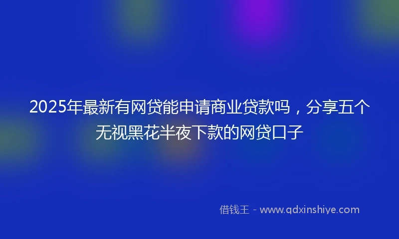 2025年最新有网贷能申请商业贷款吗，分享五个无视黑花半夜下款的网贷口子