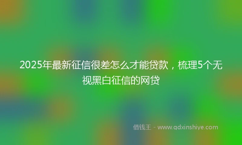 2025年最新征信很差怎么才能贷款，梳理5个无视黑白征信的网贷